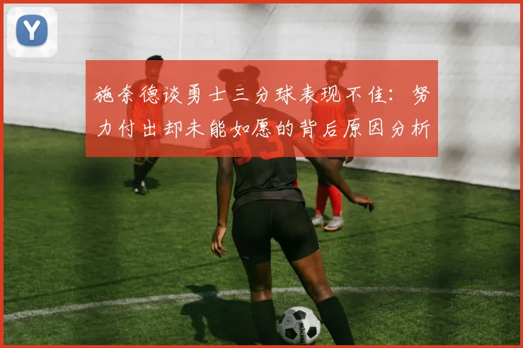 施奈德谈勇士三分球表现不佳：努力付出却未能如愿的背后原因分析