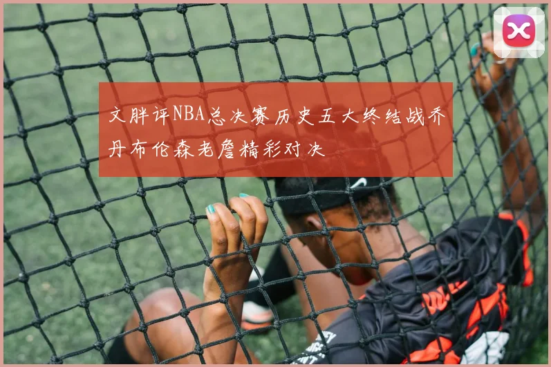 文胖评NBA总决赛历史五大终结战乔丹布伦森老詹精彩对决
