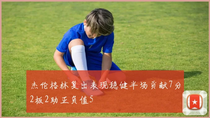 杰伦格林复出表现稳健半场贡献7分2板2助正负值5