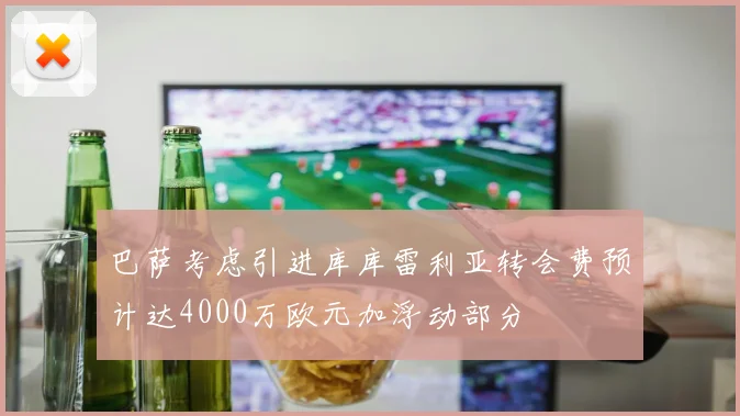 巴萨考虑引进库库雷利亚转会费预计达4000万欧元加浮动部分