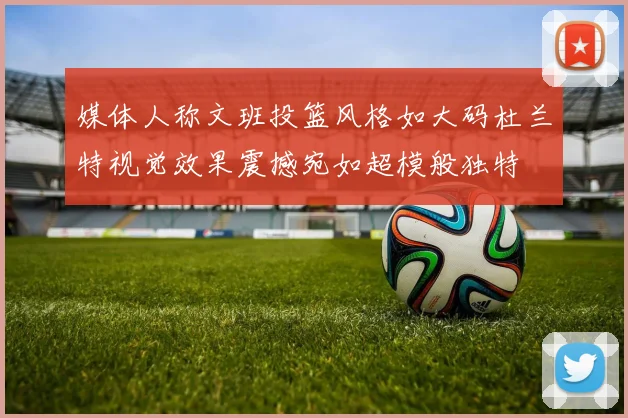 媒体人称文班投篮风格如大码杜兰特视觉效果震撼宛如超模般独特