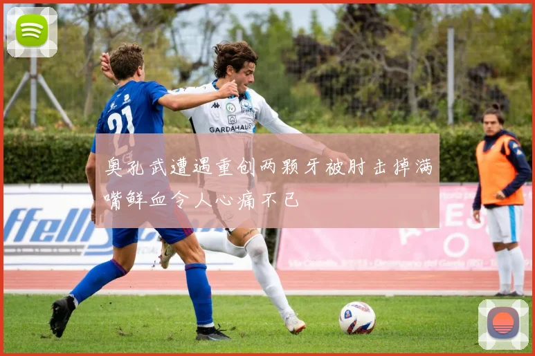 奥孔武遭遇重创两颗牙被肘击掉满嘴鲜血令人心痛不已