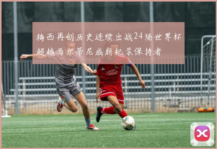梅西再创历史连续出战24场世界杯超越马尔蒂尼成新纪录保持者