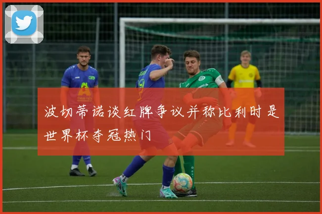 波切蒂诺谈红牌争议并称比利时是世界杯夺冠热门