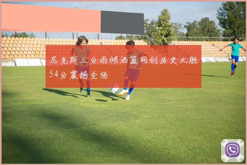 尼克斯三分雨倾洒篮网创历史大胜54分震撼全场