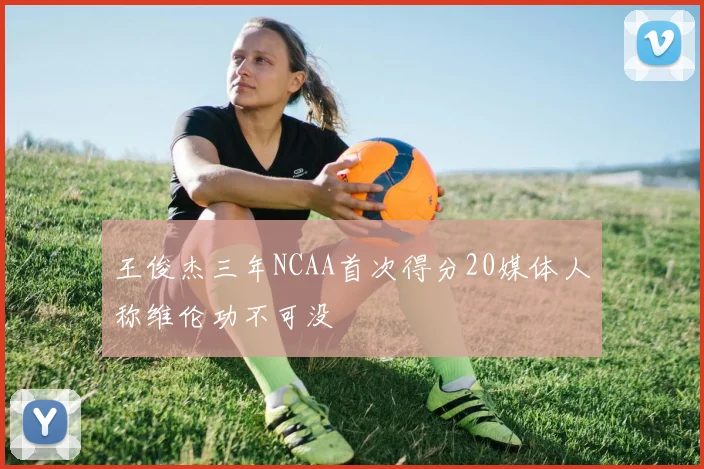 王俊杰三年NCAA首次得分20媒体人称维伦功不可没