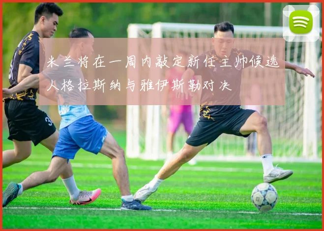 米兰将在一周内敲定新任主帅候选人格拉斯纳与雅伊斯勒对决