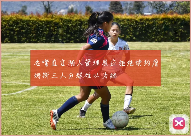 名嘴直言湖人管理层应拒绝续约詹姆斯三人分球难以为继