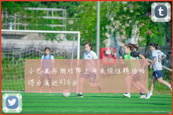 小巴里布朗对阵上海表现惊艳场均得分高达416分