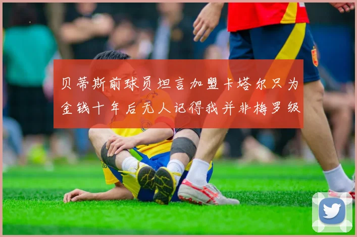 贝蒂斯前球员坦言加盟卡塔尔只为金钱十年后无人记得我并非梅罗级别