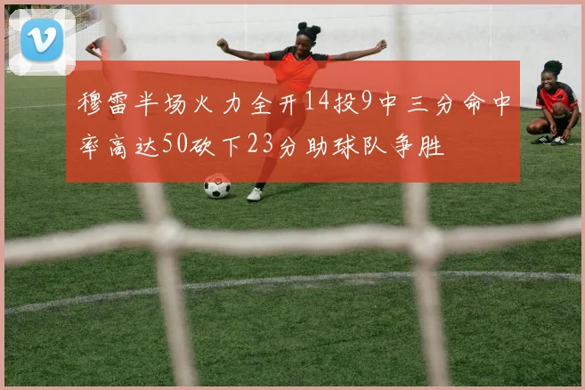 穆雷半场火力全开14投9中三分命中率高达50砍下23分助球队争胜