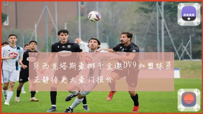 贝西克塔斯豪掷千金邀DV9加盟球员正静待更大豪门报价
