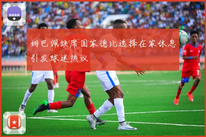 姆巴佩缺席国家德比选择在家休息引发球迷热议