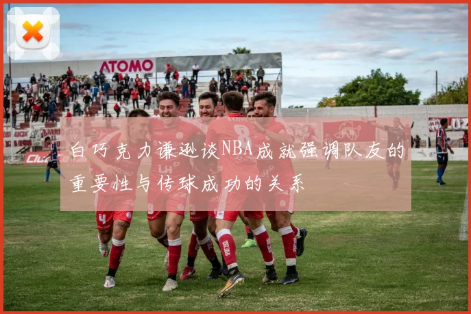 白巧克力谦逊谈NBA成就强调队友的重要性与传球成功的关系