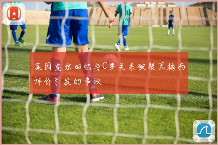 莱因克尔回忆与C罗关系破裂因梅西评价引发的争议
