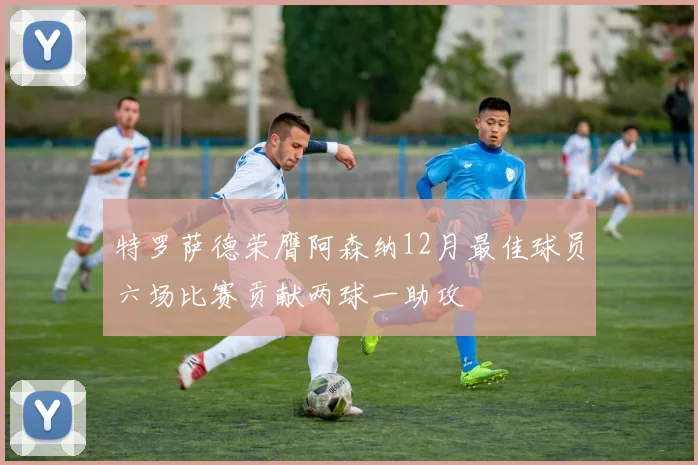 特罗萨德荣膺阿森纳12月最佳球员六场比赛贡献两球一助攻