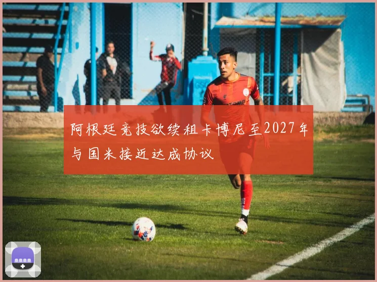 阿根廷竞技欲续租卡博尼至2027年与国米接近达成协议
