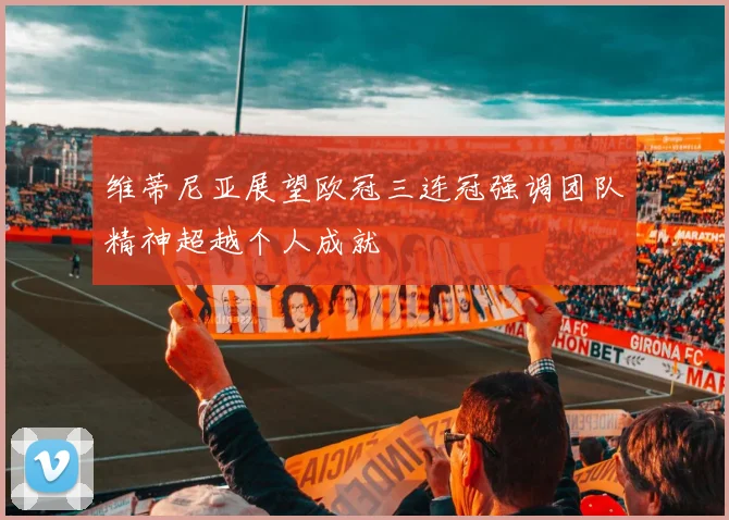 维蒂尼亚展望欧冠三连冠强调团队精神超越个人成就