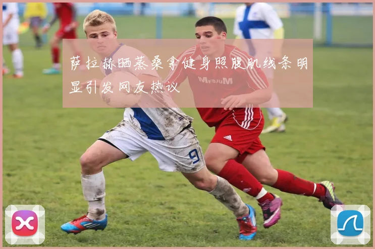 萨拉赫晒蒸桑拿健身照腹肌线条明显引发网友热议