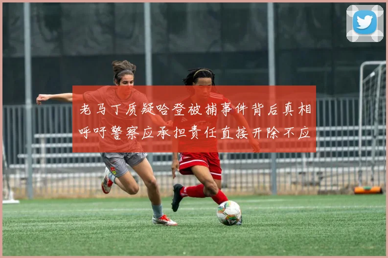 老马丁质疑哈登被捕事件背后真相呼吁警察应承担责任直接开除不应出风头