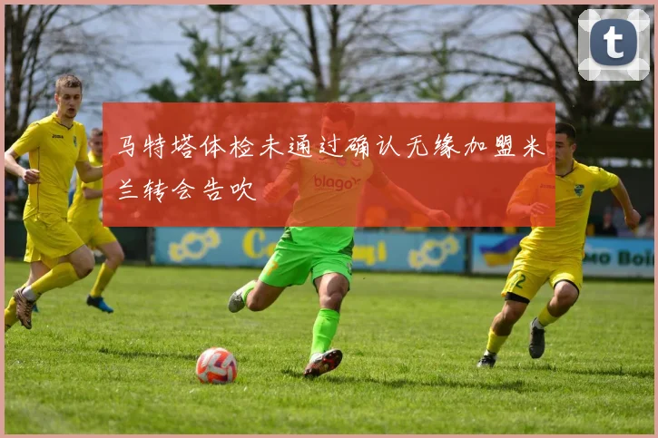 马特塔体检未通过确认无缘加盟米兰转会告吹