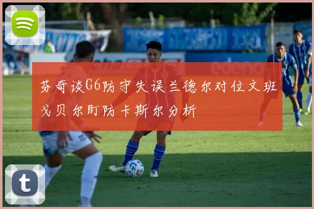 芬奇谈G6防守失误兰德尔对位文班戈贝尔盯防卡斯尔分析