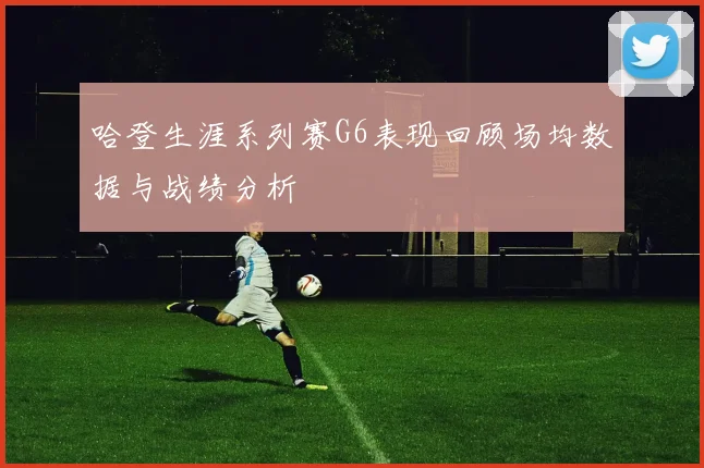 哈登生涯系列赛G6表现回顾场均数据与战绩分析
