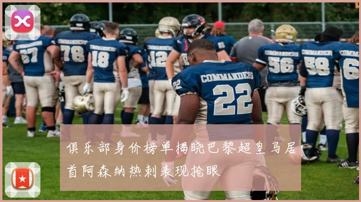 俱乐部身价榜单揭晓巴黎超皇马居首阿森纳热刺表现抢眼