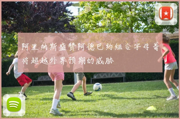 阿里纳斯盛赞阿德巴约组合字母哥将超越外界预期的威胁
