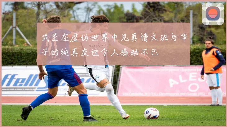 武圣在虚伪世界中见真情文班与华子的纯真友谊令人感动不已